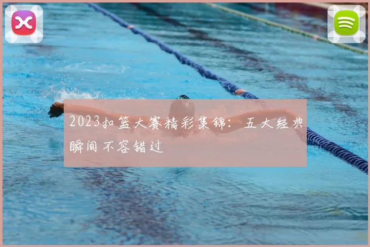 2023扣篮大赛精彩集锦：五大经典瞬间不容错过