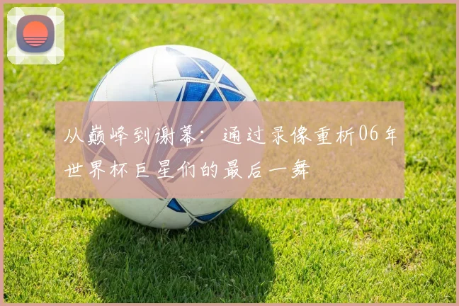 从巅峰到谢幕:通过录像重析06年世界杯巨星们的最后一舞