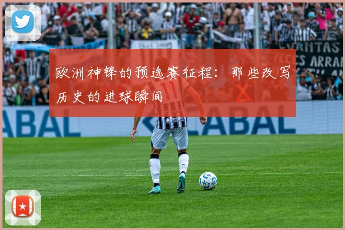 欧洲神锋的预选赛征程：那些改写历史的进球瞬间