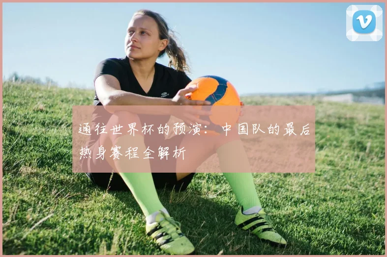 通往世界杯的预演：中国队的最后热身赛程全解析