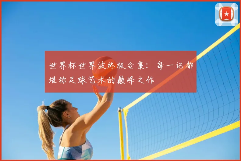 世界杯世界波终极合集:每一记都堪称足球艺术的巅峰之作