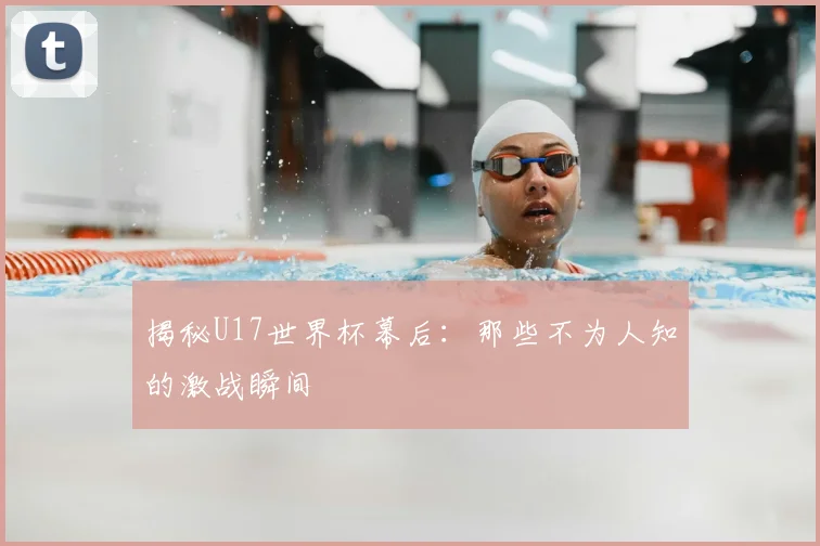 揭秘U17世界杯幕后:那些不为人知的激战瞬间