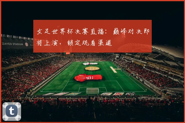 女足世界杯决赛直播：巅峰对决即将上演，锁定观看渠道