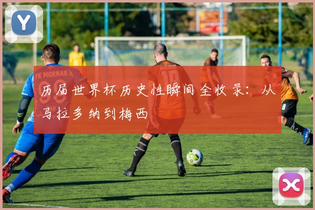 历届世界杯历史性瞬间全收录:从马拉多纳到梅西