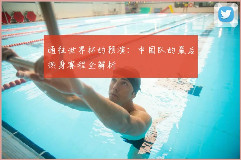 通往世界杯的预演：中国队的最后热身赛程全解析