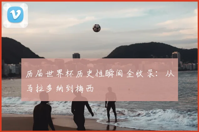 历届世界杯历史性瞬间全收录:从马拉多纳到梅西