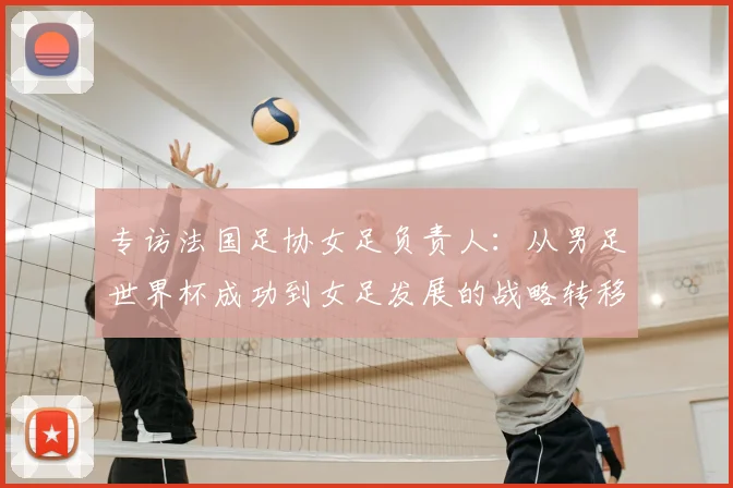 专访法国足协女足负责人:从男足世界杯成功到女足发展的战略转移
