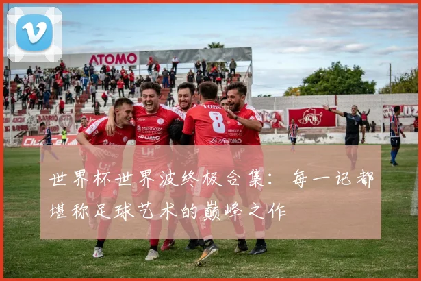 世界杯世界波终极合集:每一记都堪称足球艺术的巅峰之作