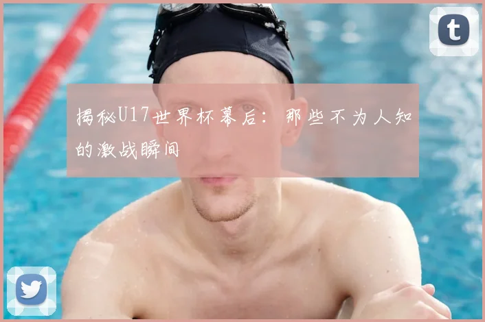 揭秘U17世界杯幕后:那些不为人知的激战瞬间