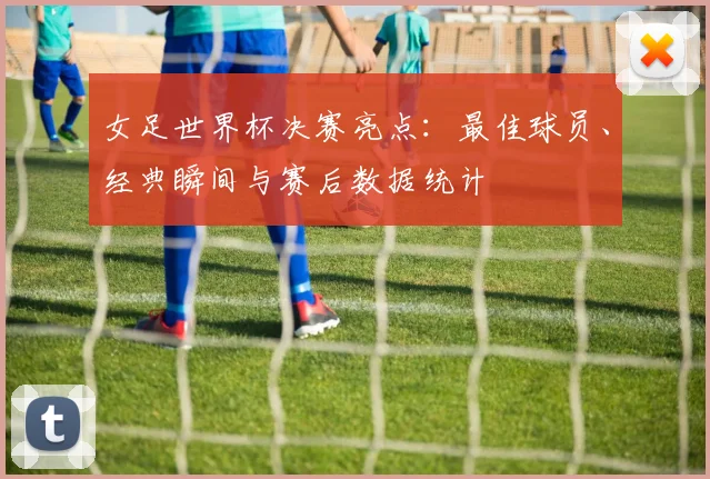 女足世界杯决赛亮点：最佳球员、经典瞬间与赛后数据统计