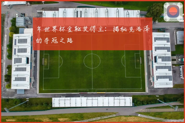 年世界杯金靴奖得主:揭秘克洛泽的夺冠之路