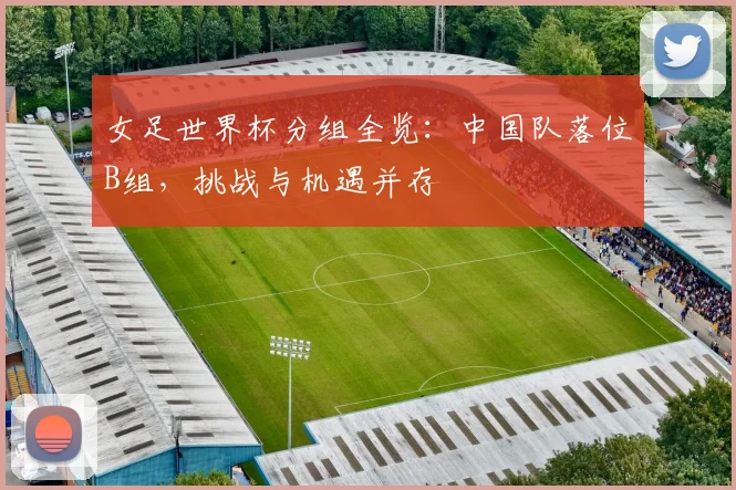 女足世界杯分组全览：中国队落位B组，挑战与机遇并存