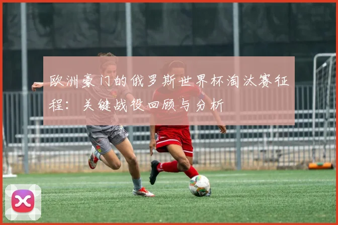 欧洲豪门的俄罗斯世界杯淘汰赛征程：关键战役回顾与分析