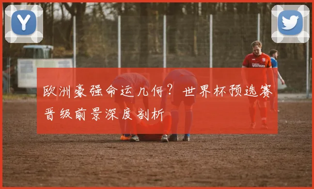 欧洲豪强命运几何？世界杯预选赛晋级前景深度剖析
