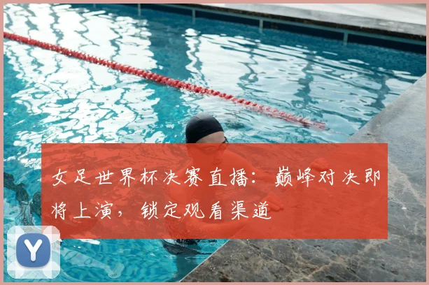 女足世界杯决赛直播：巅峰对决即将上演，锁定观看渠道