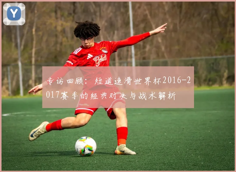 专访回顾：短道速滑世界杯2016-2017赛季的经典对决与战术解析