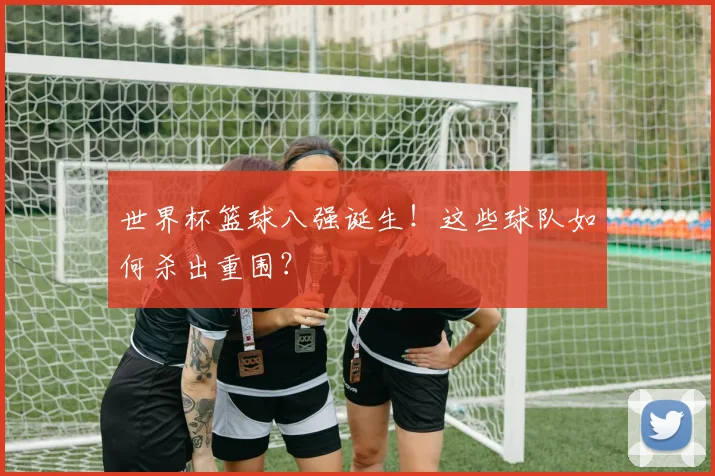 世界杯篮球八强诞生！这些球队如何杀出重围？