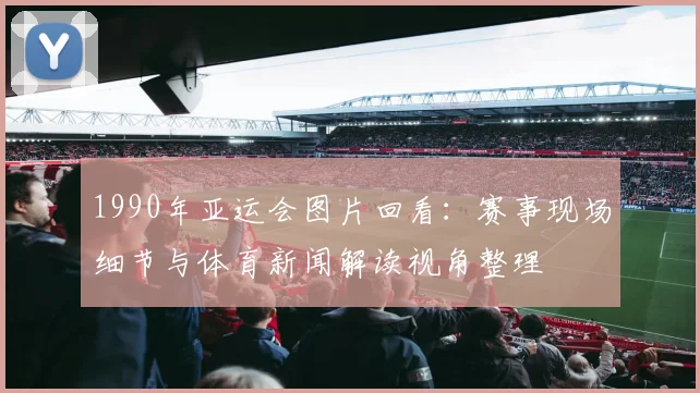 1990年亚运会图片回看：赛事现场细节与体育新闻解读视角整理