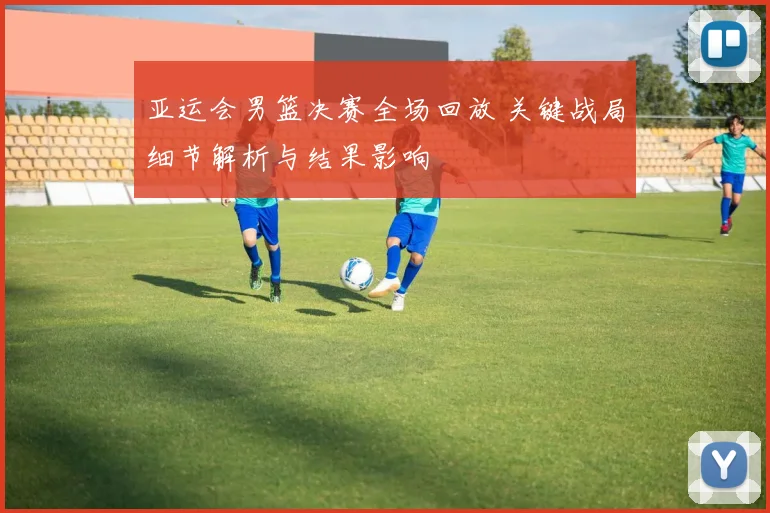 亚运会男篮决赛全场回放 关键战局细节解析与结果影响