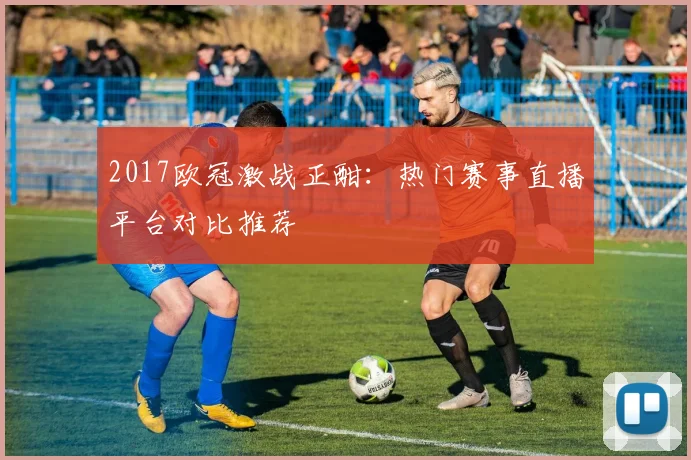 2017欧冠激战正酣：热门赛事直播平台对比推荐