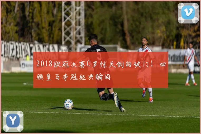 2018欧冠决赛C罗惊天倒钩破门！回顾皇马夺冠经典瞬间