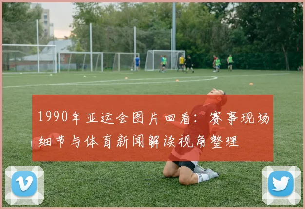 1990年亚运会图片回看：赛事现场细节与体育新闻解读视角整理