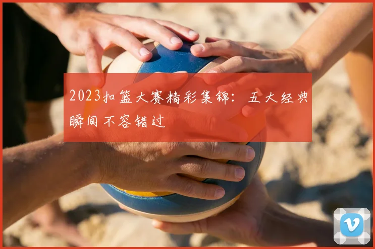 2023扣篮大赛精彩集锦：五大经典瞬间不容错过