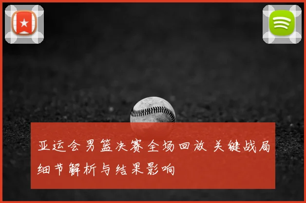 亚运会男篮决赛全场回放 关键战局细节解析与结果影响