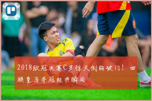 2018欧冠决赛C罗惊天倒钩破门！回顾皇马夺冠经典瞬间